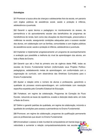 98
Estratégias
2.1 Promover a busca ativa de crianças e adolescentes fora da escola, em parceria
com órgãos públicos de assistência social, saúde e proteção à infância,
adolescência e juventude;
2.2 Garantir o apoio técnico e pedagógico no monitoramento do acesso, da
permanência e do aproveitamento escolar dos beneficiários de programas de
transferência de renda, bem como das situações de discriminação, preconceitos e
violências na escola, assegurando condições adequadas para o sucesso escolar
dos alunos, em colaboração com as famílias, comunidades e com órgãos públicos
de assistência social, saúde e proteção à infância, adolescência e juventude.
2.3 Implantar e implementar progressivamente um programa de acompanhamento
e avaliação que possibilite a melhoria do nível de aprendizagem dos alunos, em
toda a Rede de Ensino.
2.4 Garantir que até o final do primeiro ano de vigência deste PME, todas as
escolas de Ensino Fundamental tenham (re)formulado seus Projetos Político-
pedagógicos, estabelecendo metas de aprendizagem, em conformidade com a
organização do currículo, com observância das Diretrizes Curriculares para o
Ensino Fundamental.
2.5 Ajustar a relação entre o número de alunos e professores, garantindo a
qualidade do processo ensino-aprendizagem, em conformidade com resolução
específica expedida pelo Conselho Estadual de Educação.
2.6 Fortalecer, em regime de colaboração, Programas de Correção de Fluxo
Escolar, reduzindo as taxas de repetência, evasão e distorção idade série, em toda
a Rede de Ensino.
2.7 Definir e garantir padrões de qualidade, em regime de colaboração, incluindo a
igualdade de condições para acesso e permanência no Ensino Fundamental.
2.8 Promover, em regime de colaboração, programas de qualificação permanente
para os profissionais que atuam no Ensino Fundamental.
2.9 Universalizar o acesso à rede mundial de computadores em banda larga de alta
velocidade e aumentar a relação computadores/estudante nas escolas da rede
 