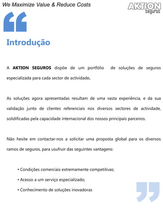 We Maximize Value & ReduceCosts“IntroduçãoA aktion segurosdispõe de um portfólio  de soluções de seguros especializada para cada sector de actividade.As soluções agora apresentadas resultam de uma vasta experiência, e da sua validação junto de clientes referenciais nos diversos sectores de actividade, solidificadas pela capacidade internacional dos nossos principais parceiros.Não hesite em contactar-nos a solicitar uma proposta global para os diversos ramos de seguros, para usufruir das seguintes vantagens: Condições comerciais extremamente competitivas;