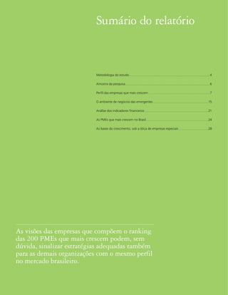 Sumário do relatório


                           Metodologia do estudo .................................................................................................................... 4

                           Amostra da pesquisa .......................................................................................................................... 6

                           Perfil das empresas que mais crescem ......................................................................................... 7

                           O ambiente de negócios das emergentes ................................................................................ 15

                           Análise dos indicadores financeiros ............................................................................................ 21

                           As PMEs que mais crescem no Brasil ..........................................................................................24

                           As bases do crescimento, sob a ótica de empresas especiais ...........................................28




As visões das empresas que compõem o ranking
das 200 PMEs que mais crescem podem, sem
dúvida, sinalizar estratégias adequadas também
para as demais organizações com o mesmo perfil
no mercado brasileiro.


2
 
