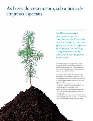 As bases do crescimento, sob a ótica de
empresas especiais


                         As 40 organizações
                         emergentes que já
                         romperam suas fronteiras
                         de crescimento e que hoje
                         apresentam porte superior
                         às empresas do ranking
                         das que mais crescem
                         revelam os seus segredos
                         ao mercado
                         A análise de um grupo de empresas que foram
                         excluídas da amostra desta edição da pesquisa
                         também pode contribuir para o entendimento do
                         novo ciclo de expansão econômica, servindo como
                         referência para as PMEs do País.

                         Este conjunto, formado por 40 organizações que
                         responderam ao questionário da pesquisa e que
                         encaminharam suas demonstrações financeiras, não
                         foi incluído na amostra por, pelo menos, uma das
                         seguintes razões:
                         • Classificaram-se em faixas de receita líquida
                           superiores à estabelecida para o último ano-base
                           do estudo (R$ 200 milhões em 2009);
                         • Fazem parte de um conglomerado empresarial
                           com mais de 30% do seu capital controlado por
                           estrangeiros;
                         • São subsidiárias de grupo empresarial ou instituição
                           com faturamento igual ou superior a R$ 1 bilhão por
                           ano, independentemente da origem do capital.




28
 
