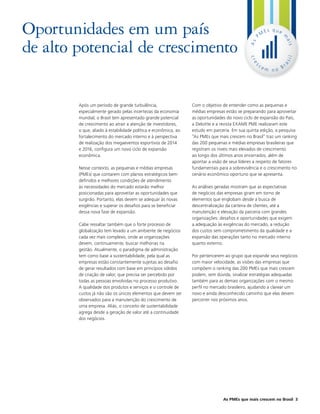 Oportunidades em um país                                                                          M
                                                                                                       Es que




                                                                                                                m
                                                                                              P
de alto potencial de crescimento




                                                                                                                ais
                                                                                             As
                                                                                             cr




                                                                                                                  il
                                                                                                                as
                                                                                              es
                                                                                                  ce          r
                                                                                                       m no B




        Após um período de grande turbulência,                  Com o objetivo de entender como as pequenas e
        especialmente gerado pelas incertezas da economia       médias empresas estão se preparando para aproveitar
        mundial, o Brasil tem apresentado grande potencial      as oportunidades do novo ciclo de expansão do País,
        de crescimento ao atrair a atenção de investidores,     a Deloitte e a revista EXAME PME realizaram este
        o que, aliado à estabilidade política e econômica, ao   estudo em parceria. Em sua quinta edição, a pesquisa
        fortalecimento do mercado interno e à perspectiva       “As PMEs que mais crescem no Brasil” traz um ranking
        de realização dos megaeventos esportivos de 2014        das 200 pequenas e médias empresas brasileiras que
        e 2016, configura um novo ciclo de expansão             registram os níveis mais elevados de crescimento
        econômica.                                              ao longo dos últimos anos encerrados, além de
                                                                apontar a visão de seus líderes a respeito de fatores
        Nesse contexto, as pequenas e médias empresas           fundamentais para a sobrevivência e o crescimento no
        (PMEs) que contarem com planos estratégicos bem         cenário econômico oportuno que se apresenta.
        definidos e melhores condições de atendimento
        às necessidades do mercado estarão melhor               As análises geradas mostram que as expectativas
        posicionadas para aproveitar as oportunidades que       de negócios das empresas giram em torno de
        surgirão. Portanto, elas devem se adequar às novas      elementos que englobam desde a busca de
        exigências e superar os desafios para se beneficiar     descentralização da carteira de clientes, até a
        dessa nova fase de expansão.                            manutenção e elevação da parceria com grandes
                                                                organizações: desafios e oportunidades que exigem
        Cabe ressaltar também que o forte processo de           a adequação às exigências do mercado, a redução
        globalização tem levado a um ambiente de negócios       dos custos sem comprometimento da qualidade e a
        cada vez mais complexo, onde as organizações            expansão das operações tanto no mercado interno
        devem, continuamente, buscar melhorias na               quanto externo.
        gestão. Atualmente, o paradigma de administração
        tem como base a sustentabilidade, pela qual as          Por pertencerem ao grupo que expande seus negócios
        empresas estão constantemente sujeitas ao desafio       com maior velocidade, as visões das empresas que
        de gerar resultados com base em princípios sólidos      compõem o ranking das 200 PMEs que mais crescem
        de criação de valor, que precisa ser percebido por      podem, sem dúvida, sinalizar estratégias adequadas
        todas as pessoas envolvidas no processo produtivo.      também para as demais organizações com o mesmo
        A qualidade dos produtos e serviços e o controle de     perfil no mercado brasileiro, ajudando a clarear um
        custos já não são os únicos elementos que devem ser     novo e ainda desconhecido caminho que elas devem
        observados para a manutenção do crescimento de          percorrer nos próximos anos.
        uma empresa. Aliás, o conceito de sustentabilidade
        agrega desde a geração de valor até a continuidade
        dos negócios.




                                                                               As PMEs que mais crescem no Brasil 3
 