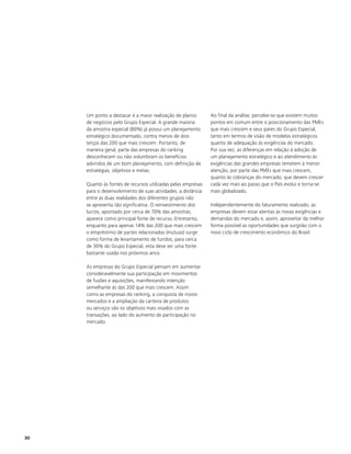 Um ponto a destacar é a maior realização de planos       Ao final da análise, percebe-se que existem muitos
     de negócios pelo Grupo Especial. A grande maioria        pontos em comum entre o posicionamento das PMEs
     da amostra especial (80%) já possui um planejamento      que mais crescem e seus pares do Grupo Especial,
     estratégico documentado, contra menos de dois            tanto em termos de visão de modelos estratégicos
     terços das 200 que mais crescem. Portanto, de            quanto de adequação às exigências do mercado.
     maneira geral, parte das empresas do ranking             Por sua vez, as diferenças em relação à adoção de
     desconhecem ou não vislumbram os benefícios              um planejamento estratégico e ao atendimento às
     advindos de um bom planejamento, com definição de        exigências das grandes empresas remetem à menor
     estratégias, objetivos e metas.                          atenção, por parte das PMEs que mais crescem,
                                                              quanto às cobranças do mercado, que devem crescer
     Quanto às fontes de recursos utilizadas pelas empresas   cada vez mais ao passo que o País evolui e torna-se
     para o desenvolvimento de suas atividades, a distância   mais globalizado.
     entre as duas realidades dos diferentes grupos não
     se apresenta tão significativa. O reinvestimento dos     Independentemente do faturamento realizado, as
     lucros, apontado por cerca de 70% das amostras,          empresas devem estar atentas às novas exigências e
     aparece como principal fonte de recurso. Entretanto,     demandas do mercado e, assim, aproveitar da melhor
     enquanto para apenas 14% das 200 que mais crescem        forma possível as oportunidades que surgirão com o
     o empréstimo de partes relacionadas (mútuos) surge       novo ciclo de crescimento econômico do Brasil.
     como forma de levantamento de fundos, para cerca
     de 30% do Grupo Especial, esta deve ser uma fonte
     bastante usada nos próximos anos.

     As empresas do Grupo Especial pensam em aumentar
     consideravelmente sua participação em movimentos
     de fusões e aquisições, manifestando intenção
     semelhante às das 200 que mais crescem. Assim
     como as empresas do ranking, a conquista de novos
     mercados e a ampliação da carteira de produtos
     ou serviços são os objetivos mais visados com as
     transações, ao lado do aumento de participação no
     mercado.




30
 