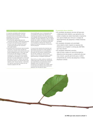 A análise dos resultados                                                                             O conteúdo deste relatório
                                                                                                     • Os resultados da pesquisa serviram de base para
As respostas assinaladas pelas empresas           Essa estratificação visou à comparação entre
da amostra total da pesquisa, com base            os resultados de cada grupo específico de            a elaboração deste relatório, que apresenta uma
nos questionários encaminhados, foram             empresas participantes, a fim de proporcionar        análise completa dos dados levantados e representa
analisadas a partir de uma série de estratos de   uma avaliação mais apropriada das informações        uma oportunidade para mensurar o estágio de
organizações participantes:                       coletadas. Os dados referentes a cada um desses
• O ranking das organizações que mais             estratos são citados e analisados ao longo deste     desenvolvimento das pequenas e médias empresas
  cresceram entre 2007 e 2009 (200 empresas).     relatório quando as suas respostas evidenciam        no Brasil.
• O conjunto de empresas que compõem a            uma discrepância relevante em relação aos          • Os resultados retratados com prioridade
  amostra e que não se classificaram para         grupos de empresas analisados ou à amostra
  o ranking das 200 que mais cresceram            total da pesquisa.                                   neste relatório dizem respeito às respostas das
  (130 organizações).                                                                                  empresas que compõem o ranking das 200 PMEs
• Empresas que encaminharam demonstrações         O conjunto das respostas das empresas que            que mais crescem.
  financeiras, mas que foram excluídas da         participaram do estudo foi então avaliado a
  amostra por estarem acima da faixa de receita   partir do levantamento, da consolidação e          • Os resultados referentes à amostra
  líquida estabelecida para o último ano-base     da análise de informações complementares             total só foram citados em caso de discrepância
  do estudo (R$ 200 milhões em 2009); e/          de mercado, obtidas por meio de fontes               relevante entre esse grupo e a subamostra das que
  ou possuírem mais de 30% do seu capital         diversas, como institutos de pesquisa, órgãos
  controlado por estrangeiros; e/ou fazerem       governamentais e entidades empresariais.             mais crescem, quando pertinente para a melhor
  parte de um grupo empresarial ou instituição                                                         compreensão do universo das pequenas e médias
  que fatura mais de R$ 1 bilhão. Esse estrato    Dessa forma, as visões, práticas e tendências        empresas no Brasil.
  de empresas passou a ser denominado neste       evidenciadas pelas respostas dos empresários
  relatório como “Grupo Especial”, merecendo      que responderam aos questionários foram
  um capítulo à parte para a análise de suas      avaliadas a partir do ângulo dos fatores
  respostas (páginas 28 a 30).                    econômicos e de negócios que incidem sobre
                                                  as operações das empresas participantes da
                                                  pesquisa e do mercado em geral.




                                                                                                                    As PMEs que mais crescem no Brasil 5
 
