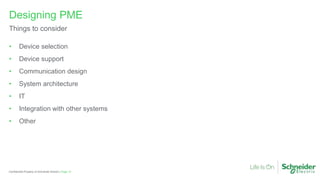 Page 12
Confidential Property of Schneider Electric |
• Device selection
• Device support
• Communication design
• System architecture
• IT
• Integration with other systems
• Other
Designing PME
Things to consider
 