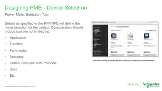 Page 14
Confidential Property of Schneider Electric |
Details as specified in the RFP/RFQ will define the
meter selection for the project. Consideration should
include (but are not limited to):
• Application
• Function
• Form factor
• Accuracy
• Communications and Protocols
• Cost
• Etc.
Designing PME - Device Selection
Power Meter Selection Tool
https://ecobuilding.schneider-electric.com/product-selection-tool/powermeters
 