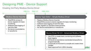 Page 21
Confidential Property of Schneider Electric |
Designing PME - Device Support
Creating 3rd Party Modbus Device Driver
PME 9.0 PME 2020
Device Type Editor – Simple Modbus Driver
• Replace Modbus Device Importer
• Read/Write access to device registers for basic monitoring
• Software base logging of real time data
• Map registers to standard measurements
• No device events/alarms or waveforms
• Use DTE to create basic monitoring and software
base logging
• C# library to read device events/alarms/waveforms
programmatically
• Local build environment to compile and create driver
installer
• Need approval from LOB to develop
PME 8.x
• Read/Write access to
device registers for basic
monitoring
• Software base logging of
real time data
• No device events/alarms
or waveforms
Device Driver Kit 2.0 – Advanced Modbus Driver
Modbus Device Importer
 