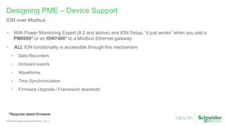 Page 22
Confidential Property of Schneider Electric |
Designing PME – Device Support
ION over Modbus
• With Power Monitoring Expert (8.2 and above) and ION Setup, “it just works” when you add a
PM8000* or an ION7400* to a Modbus Ethernet gateway
• ALL ION functionality is accessible through this mechanism
• Data Recorders
• Onboard events
• Waveforms
• Time Synchronization
• Firmware Upgrade / Framework download
*Requires latest firmware
 