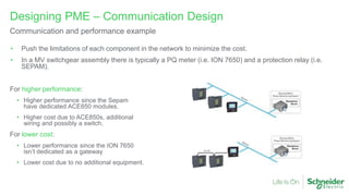 • Push the limitations of each component in the network to minimize the cost.
• In a MV switchgear assembly there is typically a PQ meter (i.e. ION 7650) and a protection relay (i.e.
SEPAM).
For higher performance:
• Higher performance since the Sepam
have dedicated ACE850 modules.
• Higher cost due to ACE850s, additional
wiring and possibly a switch.
For lower cost:
• Lower performance since the ION 7650
isn’t dedicated as a gateway
• Lower cost due to no additional equipment.
Designing PME – Communication Design
Communication and performance example
 