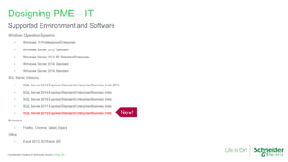 Page 29
Confidential Property of Schneider Electric |
Windows Operation Systems
• Windows 10 Professional/Enterprise
• Windows Server 2012 Standard
• Windows Server 2012 R2 Standard/Enterprise
• Windows Server 2016 Standard
• Windows Server 2019 Standard
SQL Server Versions
• SQL Server 2012 Express/Standard/Enterprise/Business Intel.,SP2
• SQL Server 2014 Express/Standard/Enterprise/Business Intel.
• SQL Server 2016 Express/Standard/Enterprise/Business Intel.
• SQL Server 2017 Express/Standard/Enterprise/Business Intel.
• SQL Server 2019 Express/Standard/Enterprise/Business Intel.
Browsers
• Firefox, Chrome, Safari, Opera
Office
• Excel 2013, 2016 and 365
Designing PME – IT
Supported Environment and Software
New!
 
