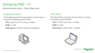 Page 32
Confidential Property of Schneider Electric |
Designing PME – IT
Recommended spec – Client Machines
Web Client
The Web Client computer should meet or exceed
the following specification:
CPU: 2 GHz Dual Core, or better
RAM: 4+ GB
Resolution: 1280 x 960, or higher
Engineering Client
The Engineering Client workstation should meet or
exceed the following specification:
CPU: Intel Core i3 (2 core), or better
RAM: 4+ GB
HDD Space: 2GB for software installation
 