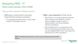 Page 33
Confidential Property of Schneider Electric |
They are both important for different reasons.
Designing PME - IT
Which is More Important: CPU or RAM?
• CPU plays a critical role for executing
Power Monitoring Expert operations.
• It is especially important when using a large
number of translated devices.
• RAM is very important for SQL Server.
• SQL Server is a memory intensive program
which requires more RAM for running
reports, logging a large number of
measurements, and other database-
intensive operations.
• During deployment, it is important to cap
SQL memory because the SQL Server can
use all available RAM, which may impact the
performance of other operations.
 