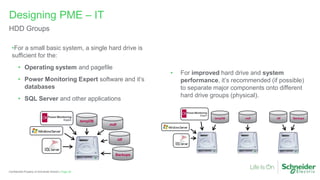 Page 35
Confidential Property of Schneider Electric |
Designing PME – IT
HDD Groups
• For improved hard drive and system
performance, it’s recommended (if possible)
to separate major components onto different
hard drive groups (physical).
•For a small basic system, a single hard drive is
sufficient for the:
• Operating system and pagefile
• Power Monitoring Expert software and it’s
databases
• SQL Server and other applications
tempDB
.mdf
.ldf
Backups
tempDB .mdf .ldf Backups
 