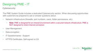 Page 38
Confidential Property of Schneider Electric |
The PME System Guide includes a dedicated Cybersecurity section. When discussing opportunities
with customers be prepared to ask or answer questions about:
• Network infrastructure (firewalls, port numbers, users, folder permissions, etc)
• Note: PME is designed for an intranet environment within a secured network infrastructure. PME is
NOT designed for direct Internet connection
• User Management
• Data encryption
• IT Questionnaires - Support
• HTTPS Certificates. Self-signed vs CA
Designing PME - IT
Cybersecurity
 