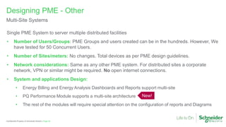 Page 40
Confidential Property of Schneider Electric |
Single PME System to server multiple distributed facilities
• Number of Users/Groups: PME Groups and users created can be in the hundreds. However, We
have tested for 50 Concurrent Users.
• Number of Sites/meters: No changes. Total devices as per PME design guidelines.
• Network considerations: Same as any other PME system. For distributed sites a corporate
network, VPN or similar might be required. No open internet connections.
• System and applications Design:
• Energy Billing and Energy Analysis Dashboards and Reports support multi-site
• PQ Performance Module supports a multi-site architecture
• The rest of the modules will require special attention on the configuration of reports and Diagrams
Designing PME - Other
Multi-Site Systems
New!
 