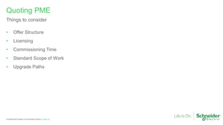 Page 42
Confidential Property of Schneider Electric |
• Offer Structure
• Licensing
• Commissioning Time
• Standard Scope of Work
• Upgrade Paths
Quoting PME
Things to consider
 