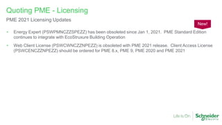 • Energy Expert (PSWPMNCZZSPEZZ) has been obsoleted since Jan 1, 2021. PME Standard Edition
continues to integrate with EcoStruxure Building Operation
• Web Client License (PSWCWNCZZNPEZZ) is obsoleted with PME 2021 release. Client Access License
(PSWCENCZZNPEZZ) should be ordered for PME 8.x, PME 9, PME 2020 and PME 2021
Quoting PME - Licensing
PME 2021 Licensing Updates
New!
 