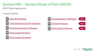 Available SSOWs
Quoting PME – Standard Scope of Work (SSOW)
ESXP Digital Applications
Utility Bill Verification
Thermal Monitoring for MV Substation
Thermal Monitoring for LV Busway
Power Quality Monitoring
Power Quality Compliance
Energy Modeling & Verification New!
Arc Flash Protection New!
Energy Code Compliance New!
 