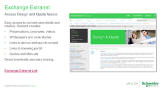 Page 53
Confidential Property of Schneider Electric |
Exchange Extranet
Access Design and Quote Assets
Easy access to content, searchable and
intuitive. Content includes:
• Presentations, brochures, videos
• Whitepapers and case studies
• Links to demos and launch content
• Links to licensing portal
• Guides and Manuals
Direct downloads and easy sharing.
Exchange Extranet Link
 