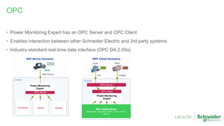 • Power Monitoring Expert has an OPC Server and OPC Client
• Enables interaction between other Schneider Electric and 3rd party systems
• Industry-standard real-time data interface (OPC DA 2.05a)
OPC
OPC Server
Power Monitoring
Expert
Wonderware OSIsoft kepware
OPC Client
Power Monitoring
Expert
OPC Server
Web Applications
Dashboards, Diagrams, Tables, Trends, Alarms,
Reports
 