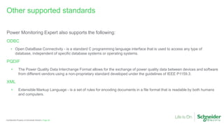 Page 60
Confidential Property of Schneider Electric |
Power Monitoring Expert also supports the following:
ODBC
• Open DataBase Connectivity - is a standard C programming language interface that is used to access any type of
database, independent of specific database systems or operating systems.
PQDIF
• The Power Quality Data Interchange Format allows for the exchange of power quality data between devices and software
from different vendors using a non-proprietary standard developed under the guidelines of IEEE P1159.3.
XML
• Extensible Markup Language - is a set of rules for encoding documents in a file format that is readable by both humans
and computers.
Other supported standards
 