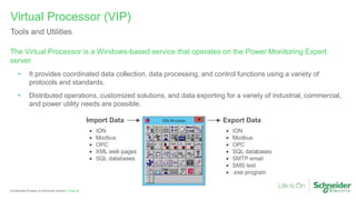 Page 62
Confidential Property of Schneider Electric |
The Virtual Processor is a Windows-based service that operates on the Power Monitoring Expert
server.
• It provides coordinated data collection, data processing, and control functions using a variety of
protocols and standards.
• Distributed operations, customized solutions, and data exporting for a variety of industrial, commercial,
and power utility needs are possible.
Virtual Processor (VIP)
Tools and Utilities
 