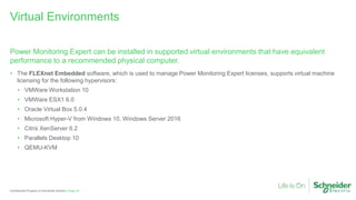 Page 63
Confidential Property of Schneider Electric |
Power Monitoring Expert can be installed in supported virtual environments that have equivalent
performance to a recommended physical computer.
• The FLEXnet Embedded software, which is used to manage Power Monitoring Expert licenses, supports virtual machine
licensing for the following hypervisors:
• VMWare Workstation 10
• VMWare ESX1 6.0
• Oracle Virtual Box 5.0.4
• Microsoft Hyper-V from Windows 10, Windows Server 2016
• Citrix XenServer 6.2
• Parallels Desktop 10
• QEMU-KVM
Virtual Environments
 