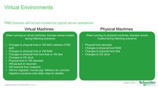 Page 64
Confidential Property of Schneider Electric |
PME licenses will remain trusted on typical server operations
Virtual Environments
When running on virtual machines, licenses remain trusted
during following scenarios
• Changes to physical host or VM MAC address of NIC
card
• Changes to physical host or VM RAM
• Changes to physical host hard disk or VM disk
• Changes to OS clock
• Physical host or VM rebooted
• VM paused or resumed
• VM restored from snapshot
• VM live migrated / moved (eg: VMotion) for common
migration scenarios (see slide notes for details)
When running on physical machines, licenses remain
trusted during following scenarios
• Physical host rebooted
• Changes to physical host RAM
• Changes to physical hard disk
• Changes to OS clock
Virtual Machines Physical Machines
 