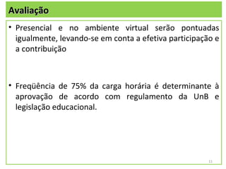 Avaliação
• Presencial e no ambiente virtual serão pontuadas
  igualmente, levando-se em conta a efetiva participação e
  a contribuição



• Freqüência de 75% da carga horária é determinante à
  aprovação de acordo com regulamento da UnB e
  legislação educacional.




                                                       11
 