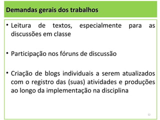 Demandas gerais dos trabalhos

• Leitura de textos,     especialmente   para   as
  discussões em classe

• Participação nos fóruns de discussão

• Criação de blogs individuais a serem atualizados
  com o registro das (suas) atividades e produções
  ao longo da implementação na disciplina


                                                12
 