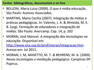 Fontes bibliográficas, documentais e on line
• BELLONI, Maria Luiza (2009). O que é mídia-educação.
  São Paulo: Autores Associados.
• MARTINS, Maria Cecília (2007). Integração de mídias e
  práticas pedagógicas. In: Valente, J. A. & Almeida, M. E.
  B. (org). Formação de educadores e integração de
  mídias. São Paulo: Avercamp. Cap. 14, p. 202
• MORAN, José Manuel. A integração das tecnologias na
  educação. Disponível em:
  http://www.eca.usp.br/prof/moran/integracao.htm.
  Acesso em: Jul 2011.
• MORAN, J. M, MASETTO, M. T. & BEHRENS, M. A. (2000).
  Novas tecnologias e mediação pedagógica. Campinas-SP:
  Papirus.
                                                        13
 