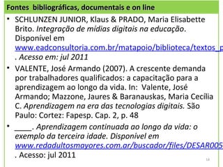 Fontes bibliográficas, documentais e on line
• SCHLUNZEN JUNIOR, Klaus & PRADO, Maria Elisabette
  Brito. Integração de mídias digitais na educação.
  Disponível em
  www.eadconsultoria.com.br/matapoio/biblioteca/textos_p
  . Acesso em: jul 2011
• VALENTE, José Armando (2007). A crescente demanda
  por trabalhadores qualificados: a capacitação para a
  aprendizagem ao longo da vida. In: Valente, José
  Armando; Mazzone, Jaures & Baranauskas, Maria Cecília
  C. Aprendizagem na era das tecnologias digitais. São
  Paulo: Cortez: Fapesp. Cap. 2, p. 48
• ____. Aprendizagem continuada ao longo da vida: o
  exemplo da terceira idade. Disponível em
  www.redadultosmayores.com.ar/buscador/files/DESAR005.
  . Acesso: jul 2011                                   14
 