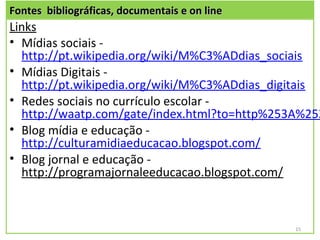 Fontes bibliográficas, documentais e on line
Links
• Mídias sociais -
  http://pt.wikipedia.org/wiki/M%C3%ADdias_sociais
• Mídias Digitais -
  http://pt.wikipedia.org/wiki/M%C3%ADdias_digitais
• Redes sociais no currículo escolar -
  http://waatp.com/gate/index.html?to=http%253A%252
• Blog mídia e educação -
  http://culturamidiaeducacao.blogspot.com/
• Blog jornal e educação -
  http://programajornaleeducacao.blogspot.com/



                                               15
 