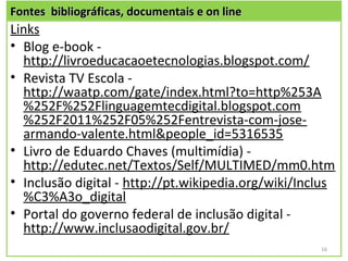 Fontes bibliográficas, documentais e on line
Links
• Blog e-book -
  http://livroeducacaoetecnologias.blogspot.com/
• Revista TV Escola -
  http://waatp.com/gate/index.html?to=http%253A
  %252F%252Flinguagemtecdigital.blogspot.com
  %252F2011%252F05%252Fentrevista-com-jose-
  armando-valente.html&people_id=5316535
• Livro de Eduardo Chaves (multimídia) -
  http://edutec.net/Textos/Self/MULTIMED/mm0.htm
• Inclusão digital - http://pt.wikipedia.org/wiki/Inclus
  %C3%A3o_digital
• Portal do governo federal de inclusão digital -
  http://www.inclusaodigital.gov.br/
                                                     16
 