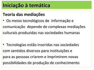 Iniciação à temática
Teoria das mediações
• Os meios tecnológicos de informação e
comunicação depende de complexas mediações
culturais produzidas nas sociedades humanas

• Tecnologias estão inseridas nas sociedades
com sentidos diversos para instituições e
para as pessoas criarem e imprimirem novas
possibilidades de produção de conhecimento
 