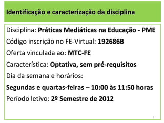 Identificação e caracterização da disciplina

Disciplina: Práticas Mediáticas na Educação - PME
Código inscrição no FE-Virtual: 192686B
Oferta vinculada ao: MTC-FE
Característica: Optativa, sem pré-requisitos
Dia da semana e horários:
Segundas e quartas-feiras – 10:00 às 11:50 horas
Período letivo: 2º Semestre de 2012

                                               2
 
