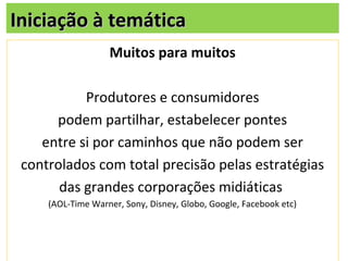 Iniciação à temática
                   Muitos para muitos

           Produtores e consumidores
      podem partilhar, estabelecer pontes
    entre si por caminhos que não podem ser
 controlados com total precisão pelas estratégias
       das grandes corporações midiáticas
     (AOL-Time Warner, Sony, Disney, Globo, Google, Facebook etc)
 