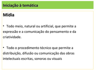 Iniciação à temática

Mídia

• Todo meio, natural ou artificial, que permite a
expressão e a comunicação do pensamento e da
criatividade.

• Todo o procedimento técnico que permite a
distribuição, difusão ou comunicação das obras
intelectuais escritas, sonoras ou visuais
 