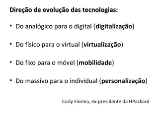 Direção de evolução das tecnologias:

• Do analógico para o digital (digitalização)

• Do físico para o virtual (virtualização)

• Do fixo para o móvel (mobilidade)

• Do massivo para o individual (personalização)

                   Carly Fiorina, ex-presidente da HPackard
 