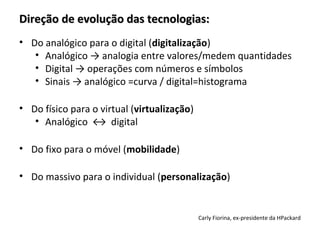 Direção de evolução das tecnologias:
• Do analógico para o digital (digitalização)
   • Analógico → analogia entre valores/medem quantidades
   • Digital → operações com números e símbolos
   • Sinais → analógico =curva / digital=histograma

• Do físico para o virtual (virtualização)
   • Analógico ↔ digital

• Do fixo para o móvel (mobilidade)

• Do massivo para o individual (personalização)


                                             Carly Fiorina, ex-presidente da HPackard
 