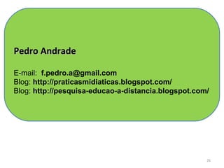 Pedro Andrade

E-mail: f.pedro.a@gmail.com
Blog: http://praticasmidiaticas.blogspot.com/
Blog: http://pesquisa-educao-a-distancia.blogspot.com/




                                                     26
 