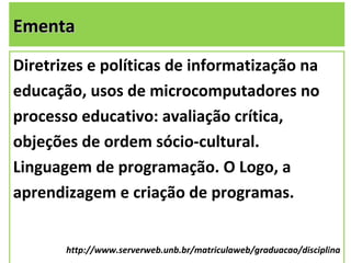 Ementa
Diretrizes e políticas de informatização na
educação, usos de microcomputadores no
processo educativo: avaliação crítica,
objeções de ordem sócio-cultural.
Linguagem de programação. O Logo, a
aprendizagem e criação de programas.


       http://www.serverweb.unb.br/matriculaweb/graduacao/disciplina
                                                                 3
 