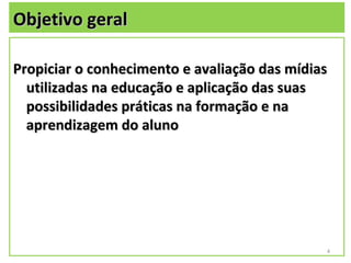 Objetivo geral

Propiciar o conhecimento e avaliação das mídias
  utilizadas na educação e aplicação das suas
  possibilidades práticas na formação e na
  aprendizagem do aluno




                                              4
 
