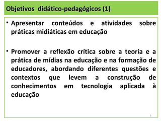 Objetivos didático-pedagógicos (1)
• Apresentar conteúdos e atividades       sobre
  práticas midiáticas em educação

• Promover a reflexão crítica sobre a teoria e a
  prática de mídias na educação e na formação de
  educadores, abordando diferentes questões e
  contextos que levem a construção de
  conhecimentos em tecnologia aplicada à
  educação

                                              5
 