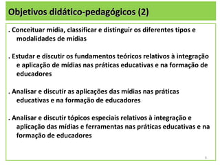 Objetivos didático-pedagógicos (2)
. Conceituar mídia, classificar e distinguir os diferentes tipos e
   modalidades de mídias

. Estudar e discutir os fundamentos teóricos relativos à integração
   e aplicação de mídias nas práticas educativas e na formação de
   educadores

. Analisar e discutir as aplicações das mídias nas práticas
   educativas e na formação de educadores

. Analisar e discutir tópicos especiais relativos à integração e
   aplicação das mídias e ferramentas nas práticas educativas e na
   formação de educadores

                                                                     6
 