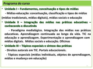 Programa do curso
• Unidade I – Fundamentos, conceituação e tipos de mídias
  - Mídias-educação: conceituação, classificação e tipos de mídias
(mídias tradicionais, mídias digitais), mídias sociais e educação
• Unidade II – Integração das mídias nas práticas educativas –
  conhecendo e discutindo
     - Paradigma medialógico. Integração das mídias nas práticas
  educativas. Aprendizagem continuada ao longo da vida. TIC na
  educação e aprendizagem. Experimentação e aprendizagem com
  mídias digitais. Mídias sociais e educação. Oficinas
• Unidade III – Tópicos especiais e síntese das práticas
  - Direitos autorais em TIC. Portais educacionais.
   - Tópicos especiais (mídias individuais, objetos de aprendizagem,
  mídias e mudança em educação)

                                                                7
 