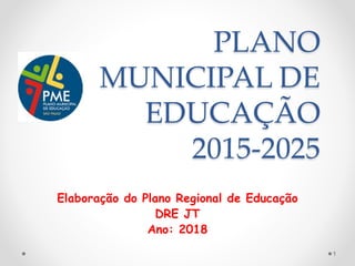 PLANO
MUNICIPAL DE
EDUCAÇÃO
2015-2025
Elaboração do Plano Regional de Educação
DRE JT
Ano: 2018
1
 