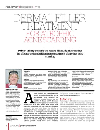peer-review | fxxxxxxxxs                               |



                  dermal filler
                   treatment
                                   For atrophic
                                  acne scarring
                         Patrick Treacy presents the results of a study investigating
                        the efficacy of dermal fillers in the treatment of atrophic acne
                                                    scarring




                                  ABSTRACT                                           degrees of atrophic acne scarring were         cohort. Eleven hyaluronic acid patients (85%
                                  Full title                                         treated with the CaHA filler over a 12‑month   of total) showed a 0–25% improvement in
                                  Problems encountered using dermal fillers,         period. Thirteen patients were treated         treated atrophic scars at 12 months.
                                  particularly calcium hydroxylapatite, as a         with low molecular weight cross-linked
                                  treatment in acne scarring .                       hyaluronic acid in a comparative study.        Conclusions
                                                                                                                                    Dermal fillers, especially CaHA, can provide
                                  Objectives                                         Results                                        a safe and efficacious method of treating
                                  This article aims to establish the efficacy        Most atrophic acne scars responded well        atrophic acne scars. This compound appears
                                  and safety profile of dermal fillers, especially   to CaHA dermal filler treatment. Ice-pick      to provide a longer-lasting effect owing
                                  calcium hydroxyapatite (CaHA) in the               scars were not treated. At 12-month            to volume replenishment and possible
                                  treatment of atrophic acne scars.                  evaluation, 22% of subjects showed a 75%       neocollagenesis. The efficacy of hyaluronic
                                                                                     improvement, while 48% showed a 50%            acid in repairing atrophic acne scars is not
                                  Methods                                            improvement. This compared to an average       demonstrable.
                                  Twenty-seven subjects with differing               0% improvement for the hyaluronic acid
Dr Patrick Treacy is




                                  A
Medical Director of Ailesbury
Clinics Ltd and Ailesbury Hair
Clinics Ltd; Chairman of the                       cne occurs in approximately                               unhappiness, anxiety, and even suicidal thoughts as a
Irish Association of Cosmetic
Doctors and Irish Regional
                                                   95% of 16–17-year-old boys and 84% of                     result of their facial appearance5.
Representative of the British                      16–17-year-old girls1. Although the
Association of Cosmetic
Doctors; European Medical
                                                   condition usually resolves by the                         Background
Advisor to Network Lipolysis                       mid‑20s, 1% of men and 5% of women                        For many years different treatment modalities have been
and the UK’s largest cosmetic                      still bear the signs of moderately severe                 used for the revision of atrophic acne scarring, with
website Consulting Rooms. He      acne scarring at 40 years of age2. Some studies show                       varying degrees of success. Many controlled trials have
practices cosmetic medicine
in his clinics in Dublin, Cork,   scarring of some degree may affect up to 95% of patients                   demonstrated that moderate to severe atrophic acne
London and the Middle East        with acne3. The same study found that keloidal or                          scars can be safely improved through ablative fractional
                                  hypertrophic truncal scarring was more common in                           CO2 laser resurfacing (fractional laser skin resurfacing;
email: ptreacy@gmail.com
                                  men. This form of scarring is usually treated by using                     FLSR)6. Although FLSR is still the most popular
                                  such measures as intralesional steroids, silicone                          therapeutic modality for the correction of acne scars, it is
                                  sheeting, or vascular laser treatment. Atrophic scarring                   not always effective in all types of atrophic lesions7 — the
Keywords                          will often appear many years later, and can cause great                    more common type of defects encountered after
calcium hydroxyapatite,
hyaluronic acid, acne scars,      distress in patients during their courtship years4.                        inflammatory acne. The use of higher energy levels
dermal fillers                    Affected patients report more social inhibition,                           might have improved the results, and also possibly


18      March 2013 | prime-journal.com
 