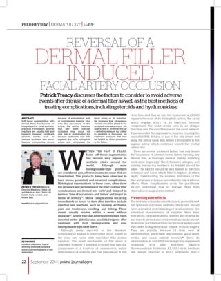 Reversal of a 
dermal filler 
induced 
facial artery occlusion 
Patrick Treacy discusses the factors to consider to avoid adverse 
events after the use of a dermal filler as well as the best methods of 
treating complications, including steroids and hyaluronidase 
ABSTRACT 
Soft tissue augmentation with 
dermal fillers has become an 
integral part of most aesthetic 
practices. Fortunately, adverse 
reactions are usually mild and 
transient. However, significant 
adverse events such as 
vascular occlusion also occur. 
Vascular compromise occurs 
Keywords 
Localised adiposities, topical 
slimming treatment, botanical 
extracts, ultrasonography, in vivo 
assessment 
because of embolisation and/ 
or compression material into/ 
onto the vasculature. In this 
article, the author theorises 
that late onset vascular 
occlusion may occur not 
only due to embolisation but 
because hyaluronic acid (HA) 
expands due to its hydrophilic 
action and compresses the 
facial artery or its branches. 
He proposes that intravenous 
steroids should be added to the 
accepted reversal protocol. His 
goal is not to promote this as 
a definitive measure but rather 
to establish a discussion on 
treatment protocols that may 
be helpful to other physicians 
in the future. 
Within the past 15 years, 
facial soft-tissue augmentation 
has become very popular in 
aesthetic clinics around the 
world. Although most 
biodegradable-type products 
are considered safe, adverse events do occur that are 
time-limited. The products have been observed to 
have severe, persistent, and recurrent complications. 
Histological examinations in these cases, often show 
the presence and persistence of the filler1. Dermal filler 
complications are divided into ‘early’ and ‘delayed’ in 
terms of time of occurrence and ‘minor’ and ‘major’ in 
terms of severity1, 2. Minor complications occurring 
immediately or hours to days after injection include 
injection site reactions, such as bruising, erythema, 
pain and tenderness, swelling, and itching. These 
events usually resolve within a week without 
sequelae3, 4. Severe vascular adverse events have been 
reported in the glabellar and nasolabial regions after 
treatment with both biodegradable and non-biodegradable 
injectable fillers5. 
Although rarely reported in the literature, 
complications related to interrupted blood supply to 
the nose can occur with nasolabial fold dermal 
injection. The exact mechanism of this event is 
unknown, however it is widely accepted that vascular 
compromise is a function of compression and/or 
embolisation of material into the vasculature. It has 
Patrick Treacy, Medical 
Director, Ailesbury Clinics Ltd 
and Ailesbury Hair Clinics Ltd, 
Dublin, Cork, London, and 
Middle East 
email: ptreacy@gmail.com 
been theorised that, as injected hyaluronic acid (HA) 
expands because of its hydrophilic action, the facial 
artery, angular artery, or its branches, become 
compressed. the facial artery runs in an oblique 
direction over the mandible toward the nasal sidewall. 
It passes under the zygomaticus muscles, crossing the 
nasolabial fold. It turns to run in the alar crease and 
along the lateral nasal wall, where it terminates in the 
angular artery, which continues toward the medial 
orbital rim6. 
There are several important factors that may lessen 
the occurrence of adverse events. Before injecting any 
dermal filler, a thorough medical history including 
medication (especially blood thinners), allergies, and 
scarring history (e.g. tendency for keloids) should be 
taken. The injector should be well trained in injection 
technique and know which filler to implant at which 
depth. Understanding the anatomy, limitations of the 
filler and proper technique can reduce the risk of adverse 
effects. When complications occur, the practitioner 
should understand how to manage them from 
observation to surgical intervention7. 
Preventing side-effects 
The best way to handle side-effects is to prevent them8. 
For optimum outcomes, aesthetic physicians should 
have: a detailed understanding of facial anatomy; the 
individual characteristics of available fillers; their 
indications, contraindications, benefits, and drawbacks; 
and ways to prevent and avoid potential complications9. 
Hyaluronic acid dermal fillers are the most widely used 
injectables to augment facial volume without surgery. 
They are popular because of their ease of 
administration, predictable effectiveness, good safety 
profile, and quick patient recovery10. Since its 
reformulation in mid-1999, the biologically engineered 
hyaluronic acid filler Restylane (Medicis 
Pharmaceuticals, Scottsdale, AZ, USA) elicits less than 
one allergic reaction in 1600 treatments. Skin 
peer-review | Dermatology | 
22 
❚ September 2014 | prime-journal.com 
 
