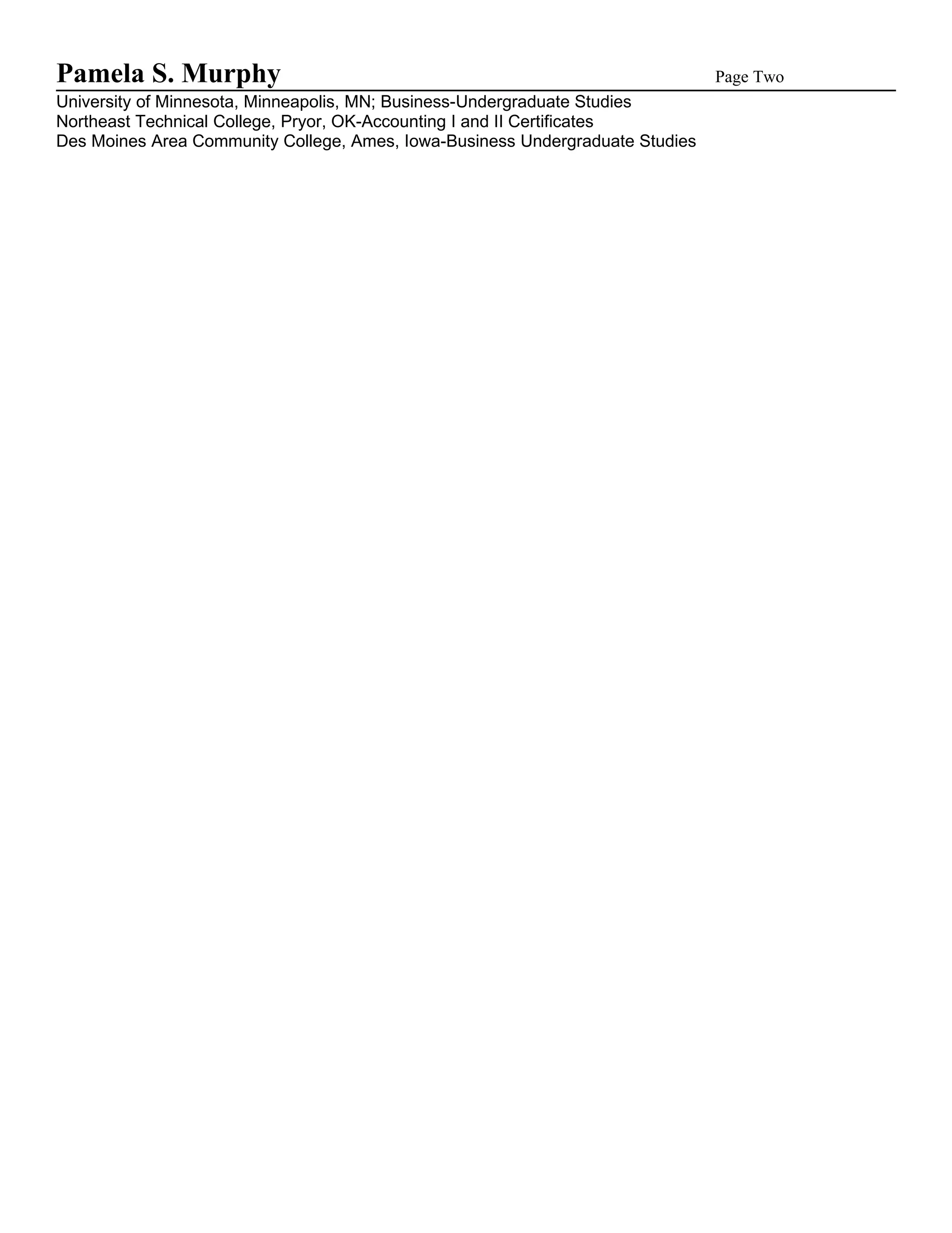 Pamela S. Murphy                                                               Page Two
University of Minnesota, Minneapolis, MN; Business-Undergraduate Studies
Northeast Technical College, Pryor, OK-Accounting I and II Certificates
Des Moines Area Community College, Ames, Iowa-Business Undergraduate Studies
 