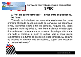 SISTEMA DE PROTEÇÃO ESCOLAR E COMUNITÁRIA
SPEC
3. Foi ele quem começou! Briga entre os pequenos.
Os fatos:
Quando eu trabalhava em uma sala, costumava ter como
primeira atividade do dia um roda de conversa. As segundas-
feiras, falávamos sobre o fim de semana. Naquele dia, todos
chegaram muito agitados e, nem bem iniciamos o bate-papo,
duas crianças começaram a se provocar. Achei que não ia dar
em nada e continuei a ouvir os outros. Mas a briga iniciou
rapidamente e a turma se dividiu em duas torcidas. Eu segurei
os brigões e, quando tudo se acalmou, sugeri que fôssemos
ao parque extravasar .
 